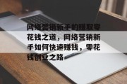 网络营销新手的赚取零花钱之道,网络营销新手如何快速赚钱,零花钱创业之路 网络营销新手的赚取零花钱之道,网络营销新手如何快速赚钱,零花钱创业之路