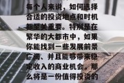 大东在投资市场上有一句话叫做地段决定一切,这句话准确地描绘了投资市场的特色。对于每个人来说,如何选择合适的投资地点和时机都至关重要。特别是在繁华的大都市中,如果你能找到一些发展前景广阔、并且能够带来稳定收入的商业机会,那么将是一份值得投资的好项目。,大城市中的商业机遇,如何找到前景广阔且稳定的投资地点 大东在投资市场上有一句话叫做地段决定一切,这句话准确地描绘了投资市场的特色。对于每个人来说,如何选择合适的投资地点和时机都至关重要。特别是在繁华的大都市中,如果你能找到一些发展前景广阔、并且能够带来稳定收入的商业机会,那么将是一份值得投资的好项目。,大城市中的商业机遇,如何找到前景广阔且稳定的投资地点