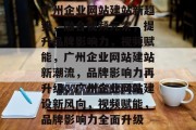 广州企业网站建站新趋势，融合视频元素，提升品牌影响力，视频赋能，广州企业网站建站新潮流，品牌影响力再升级，广州企业网站建设新风向，视频赋能，品牌影响力全面升级