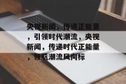 央视新闻，传递正能量，引领时代潮流，央视新闻，传递时代正能量，领航潮流风向标