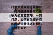 打造卓越网站流量排名，提升品牌知名度与影响力的重要策略，一网打尽，如何有效提升您的网站流量排名并增强品牌影响力