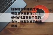 赚取财富的赚钱之道,哪些食物最有潜力,10种独特且富有价值的食物,赚取财富的秘密武器 赚取财富的赚钱之道,哪些食物最有潜力,10种独特且富有价值的食物,赚取财富的秘密武器