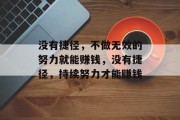 没有捷径,不做无效的努力就能赚钱,没有捷径,持续努力才能赚钱 没有捷径,不做无效的努力就能赚钱,没有捷径,持续努力才能赚钱