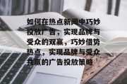 如何在热点新闻中巧妙投放广告，实现品牌与受众的双赢，巧妙借势热点，实现品牌与受众共赢的广告投放策略