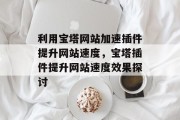 利用宝塔网站加速插件提升网站速度,宝塔插件提升网站速度效果探讨 利用宝塔网站加速插件提升网站速度,宝塔插件提升网站速度效果探讨