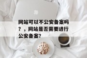 网站可以不公安备案吗？，网站是否需要进行公安备案？