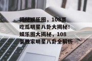 揭秘娱乐圈，108页吃瓜明星八卦大揭秘！娱乐圈大揭秘，108页独家明星八卦全解析