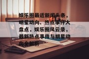娱乐圈最近新闻头条，明星动向、热点事件大盘点，娱乐圈风云录，最新热点事件与明星动向全解析
