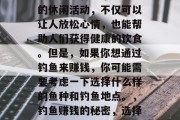 钓鱼是一种非常受欢迎的休闲活动,不仅可以让人放松心情,也能帮助人们获得健康的饮食。但是,如果你想通过钓鱼来赚钱,你可能需要考虑一下选择什么样的鱼种和钓鱼地点。,钓鱼赚钱的秘密,选择合适的鱼种与地点
