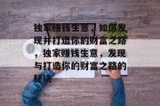独家赚钱生意,如何发现并打造你的财富之路,独家赚钱生意,发现与打造你的财富之路的秘诀 独家赚钱生意,如何发现并打造你的财富之路,独家赚钱生意,发现与打造你的财富之路的秘诀