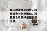 娱乐圈发展新趋势，跨界融合与创新驱动，跨界融合引领娱乐圈创新浪潮