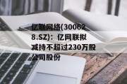 亿联网络(300628.SZ):亿网联拟减持不超过230万股公司股份 亿联网络(300628.SZ):亿网联拟减持不超过230万股公司股份