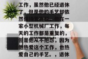 陈师傅是一名退休的钳工,他从事的是手工艺工作,虽然他已经退休了,但是他的手艺却依然保持着高超。他在一家小型机械厂工作,每天的工作都是重复的,但是他从不抱怨,因为他热爱这个工作,也热爱自己的手艺。,退休钳工陈师傅,坚守传统手艺的热情与执着 陈师傅是一名退休的钳工,他从事的是手工艺工作,虽然他已经退休了,但是他的手艺却依然保持着高超。他在一家小型机械厂工作,每天的工作都是重复的,但是他从不抱怨,因为他热爱这个工作,也热爱自己的手艺。,退休钳工陈师傅,坚守传统手艺的热情与执着