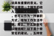 副业作为一种额外的收入来源,对于许多人来说具有重要的意义。它可以提供一个额外的收入,缓解家庭经济压力,也可以作为一种兼职方式,增加工作生活平衡。那么,什么副业可以赚钱呢?以下是一些常见的建议。,五种常见副业,助你轻松赚取额外收入 副业作为一种额外的收入来源,对于许多人来说具有重要的意义。它可以提供一个额外的收入,缓解家庭经济压力,也可以作为一种兼职方式,增加工作生活平衡。那么,什么副业可以赚钱呢?以下是一些常见的建议。,五种常见副业,助你轻松赚取额外收入