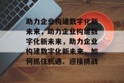 助力企业构建数字化新未来，助力企业构建数字化新未来，助力企业构建数字化新未来，如何抓住机遇、迎接挑战