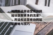 如何开设并运营移动网站以获取更多的流量?,开设和运营移动网站的策略与技巧 如何开设并运营移动网站以获取更多的流量?,开设和运营移动网站的策略与技巧