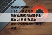 盛达资源(000603.SZ):子公司东晟矿业巴彦乌拉银多金属矿25万吨/年采矿项目安全设施设计通过审查 盛达资源(000603.SZ):子公司东晟矿业巴彦乌拉银多金属矿25万吨/年采矿项目安全设施设计通过审查