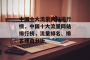 中国十大流量网站排行榜,中国十大流量网站排行榜,流量排名、排名理由分析 中国十大流量网站排行榜,中国十大流量网站排行榜,流量排名、排名理由分析