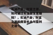 石油产业,财富之源,如何通过石油做生意赚钱?,石油产业,财富之源的商业机会与盈利之道 石油产业,财富之源,如何通过石油做生意赚钱?,石油产业,财富之源的商业机会与盈利之道