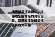 流量明星摆谱网站，揭秘娱乐圈背后的真实面貌，娱乐圈流量明星摆谱真相大揭秘