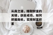 从商之道,赚取财富的关键,创业成功,如何把握商机,实现财富积累 从商之道,赚取财富的关键,创业成功,如何把握商机,实现财富积累