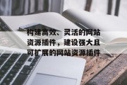 构建高效、灵活的网站资源插件,建设强大且可扩展的网站资源插件 构建高效、灵活的网站资源插件,建设强大且可扩展的网站资源插件