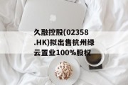 久融控股(02358.HK)拟出售杭州绿云置业100%股权 久融控股(02358.HK)拟出售杭州绿云置业100%股权