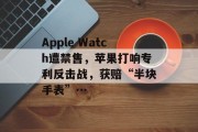Apple Watch遭禁售,苹果打响专利反击战,获赔“半块手表”… Apple Watch遭禁售,苹果打响专利反击战,获赔“半块手表”…
