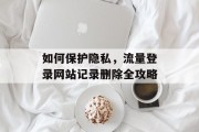 如何保护隐私,流量登录网站记录删除全攻略 如何保护隐私,流量登录网站记录删除全攻略