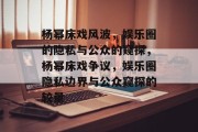 杨幂床戏风波，娱乐圈的隐私与公众的窥探，杨幂床戏争议，娱乐圈隐私边界与公众窥探的较量