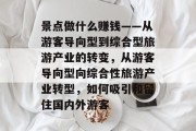 景点做什么赚钱——从游客导向型到综合型旅游产业的转变,从游客导向型向综合性旅游产业转型,如何吸引和留住国内外游客 景点做什么赚钱——从游客导向型到综合型旅游产业的转变,从游客导向型向综合性旅游产业转型,如何吸引和留住国内外游客