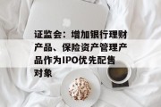 证监会：增加银行理财产品、保险资产管理产品作为IPO优先配售对象