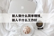 新人做什么简单赚钱_新人干什么工作好 新人做什么简单赚钱_新人干什么工作好
