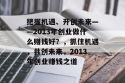 把握机遇、开创未来——2013年创业做什么赚钱好?,抓住机遇,共创未来,2013年创业赚钱之道 把握机遇、开创未来——2013年创业做什么赚钱好?,抓住机遇,共创未来,2013年创业赚钱之道