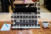 建设外贸公司网站，打造国际化品牌的新引擎，外贸公司网站，国际化品牌建设的全新动力引擎，外贸公司网站，国际化品牌建设的全新动力引擎