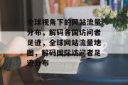 全球视角下的网站流量分布，解码各国访问者足迹，全球网站流量地图，解码国际访问者足迹分布