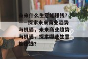 未来什么生意能赚钱?——探索未来商业趋势与机遇,未来商业趋势与机遇,探索哪些生意能赚钱? 未来什么生意能赚钱?——探索未来商业趋势与机遇,未来商业趋势与机遇,探索哪些生意能赚钱?