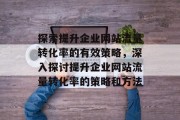 探索提升企业网站流量转化率的有效策略,深入探讨提升企业网站流量转化率的策略和方法 探索提升企业网站流量转化率的有效策略,深入探讨提升企业网站流量转化率的策略和方法