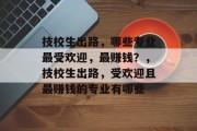 技校生出路,哪些专业最受欢迎,最赚钱?,技校生出路,受欢迎且最赚钱的专业有哪些 技校生出路,哪些专业最受欢迎,最赚钱?,技校生出路,受欢迎且最赚钱的专业有哪些