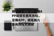 揭秘明星八卦，豆瓣APP成娱乐圈风向标，豆瓣APP，娱乐圈八卦风向标大揭秘