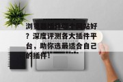 浏览器插件哪个网站好?深度评测各大插件平台,助你选最适合自己的插件! 浏览器插件哪个网站好?深度评测各大插件平台,助你选最适合自己的插件!