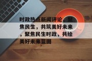 时政热点新闻评论，聚焦民生，共筑美好未来，聚焦民生时政，共绘美好未来蓝图
