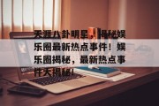 天涯八卦明星，揭秘娱乐圈最新热点事件！娱乐圈揭秘，最新热点事件大揭秘！