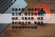 乌鲁木齐,创业者的黄金之地,做生意赚钱的秘诀,乌鲁木齐,创业者的黄金之地,掌握生意赚钱秘诀的秘籍 乌鲁木齐,创业者的黄金之地,做生意赚钱的秘诀,乌鲁木齐,创业者的黄金之地,掌握生意赚钱秘诀的秘籍