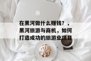 在黑河做什么赚钱?,黑河旅游与商机,如何打造成功的旅游业项目 在黑河做什么赚钱?,黑河旅游与商机,如何打造成功的旅游业项目