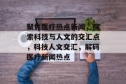 聚焦医疗热点新闻，探索科技与人文的交汇点，科技人文交汇，解码医疗新闻热点