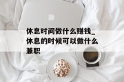 休息时间做什么赚钱_休息的时候可以做什么兼职
