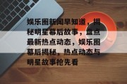 娱乐圈新闻早知道，揭秘明星幕后故事，盘点最新热点动态，娱乐圈幕后揭秘，热点动态与明星故事抢先看