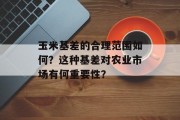 玉米基差的合理范围如何?这种基差对农业市场有何重要性? 玉米基差的合理范围如何?这种基差对农业市场有何重要性?
