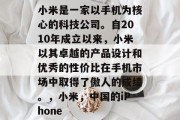 小米是一家以手机为核心的科技公司。自2010年成立以来,小米以其卓越的产品设计和优秀的性价比在手机市场中取得了傲人的成绩。,小米,中国的iPhone 小米是一家以手机为核心的科技公司。自2010年成立以来,小米以其卓越的产品设计和优秀的性价比在手机市场中取得了傲人的成绩。,小米,中国的iPhone